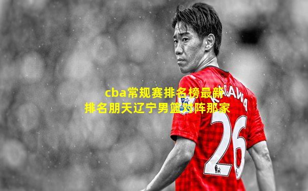 cba常规赛排名榜最新排名朋天辽宁男篮对阵那家
