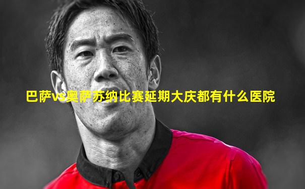 巴萨vs奥萨苏纳比赛延期大庆都有什么医院