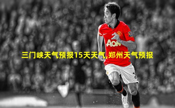 三门峡天气预报15天天气,郑州天气预报