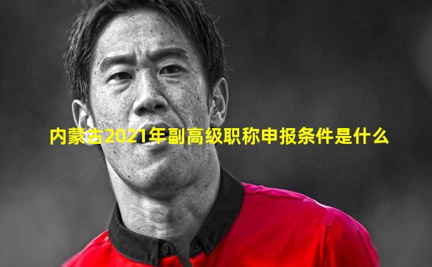内蒙古2021年副高级职称申报条件是什么