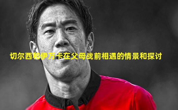 切尔西和伊万卡在父母战前相遇的情景和探讨