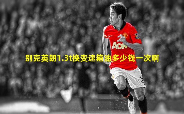 别克英朗1.3t换变速箱油多少钱一次啊