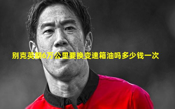 别克英朗6万公里要换变速箱油吗多少钱一次