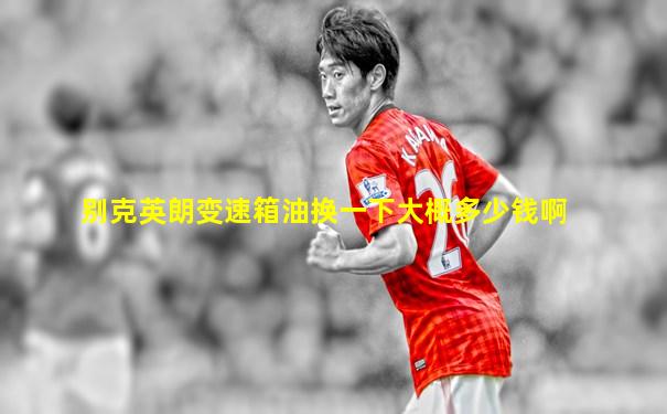 别克英朗变速箱油换一下大概多少钱啊