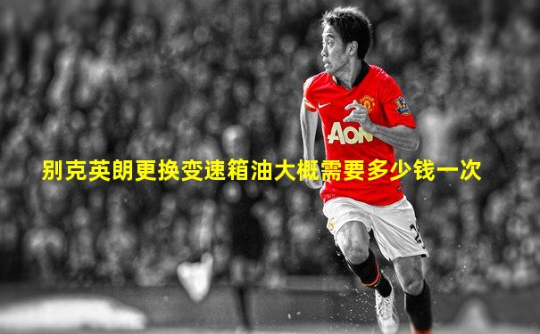 别克英朗更换变速箱油大概需要多少钱一次