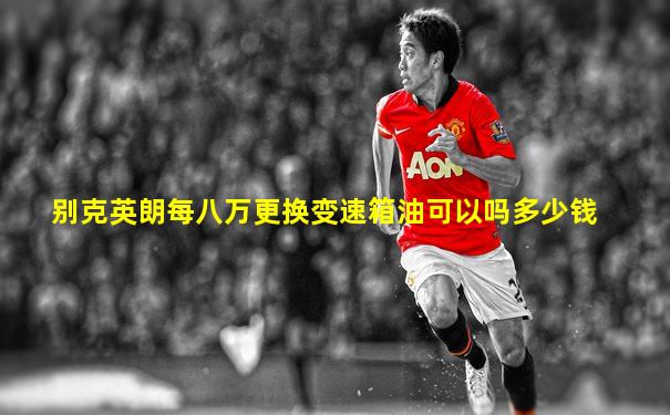 别克英朗每八万更换变速箱油可以吗多少钱