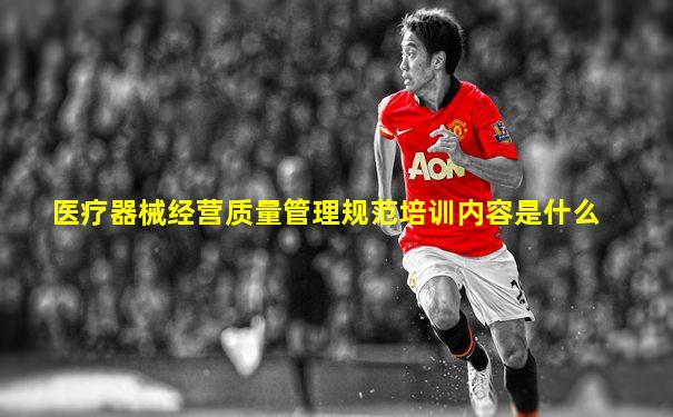 医疗器械经营质量管理规范培训内容是什么
