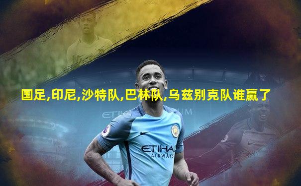 国足,印尼,沙特队,巴林队,乌兹别克队谁赢了