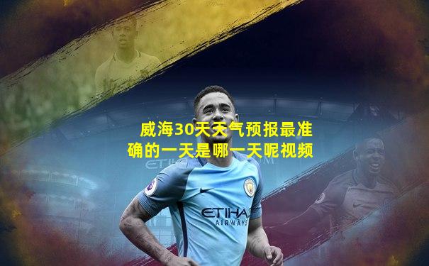 威海30天天气预报最准确的一天是哪一天呢视频