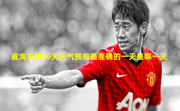 威海未来30天天气预报最准确的一天是哪一天
