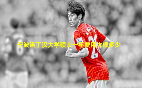 宁波诺丁汉大学硕士一年费用大概多少