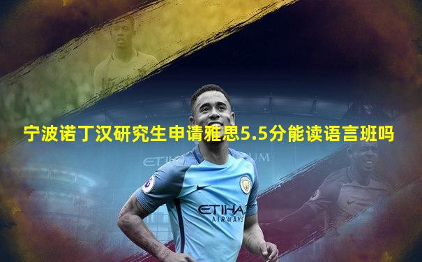 宁波诺丁汉研究生申请雅思5.5分能读语言班吗