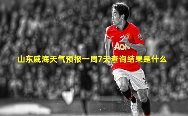 山东威海天气预报一周7天查询结果是什么