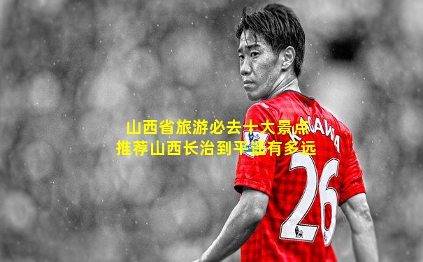 山西省旅游必去十大景点推荐山西长治到平遥有多远