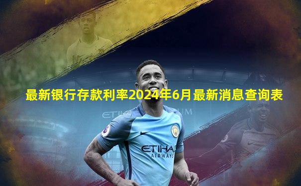最新银行存款利率2024年6月最新消息查询表
