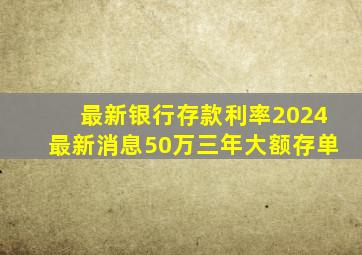 最新银行存款利率2024最新消息50万三年大额存单