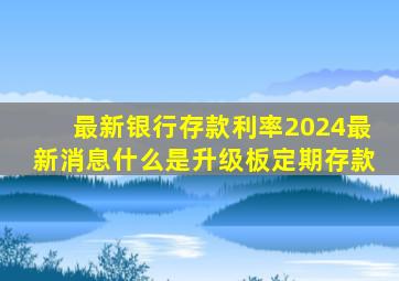 最新银行存款利率2024最新消息什么是升级板定期存款