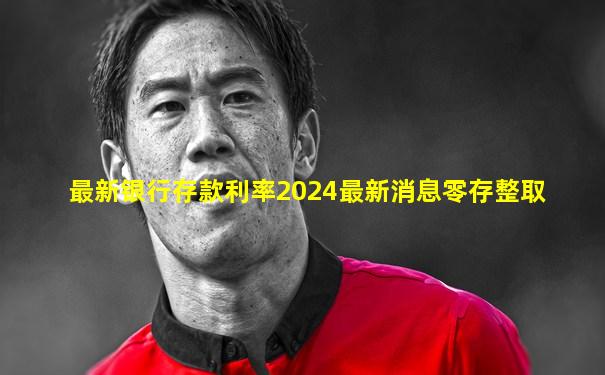 最新银行存款利率2024最新消息零存整取