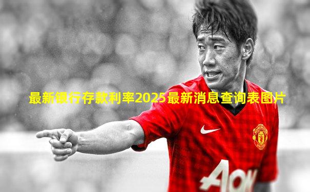 最新银行存款利率2025最新消息查询表图片