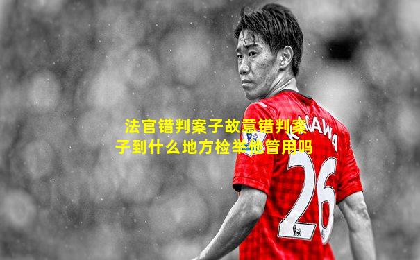 法官错判案子故意错判案子到什么地方检举他管用吗