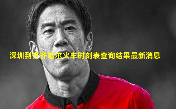 深圳到齐齐哈尔火车时刻表查询结果最新消息