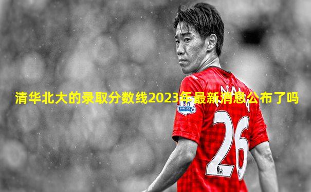 清华北大的录取分数线2023年最新消息公布了吗