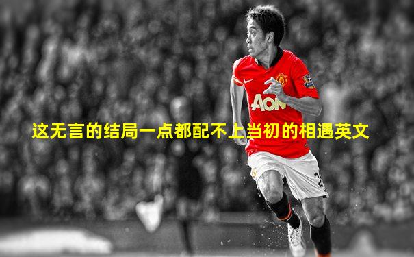 这无言的结局一点都配不上当初的相遇英文