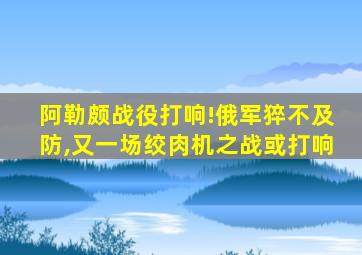 阿勒颇战役打响!俄军猝不及防,又一场绞肉机之战或打响